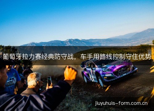 葡萄牙拉力赛经典防守战，车手用路线控制守住优势